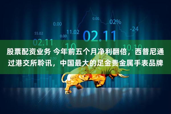 股票配资业务 今年前五个月净利翻倍，西普尼通过港交所聆讯，中国最大的足金贵金属手表品牌
