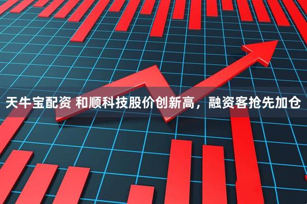 天牛宝配资 和顺科技股价创新高，融资客抢先加仓