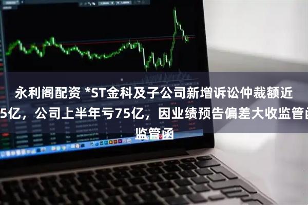 永利阁配资 *ST金科及子公司新增诉讼仲裁额近35亿，公司上半年亏75亿，因业绩预告偏差大收监管函