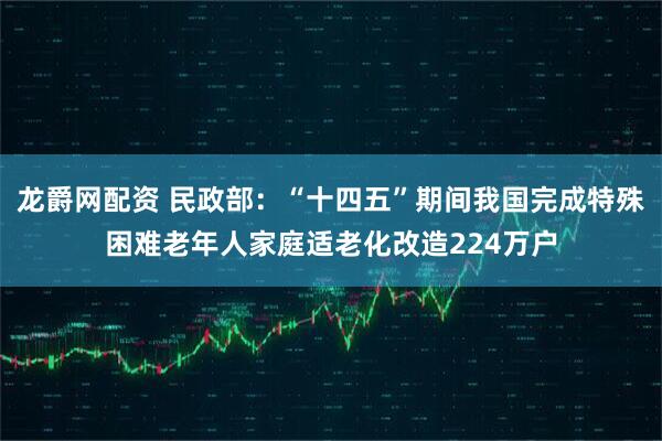 龙爵网配资 民政部：“十四五”期间我国完成特殊困难老年人家庭适老化改造224万户