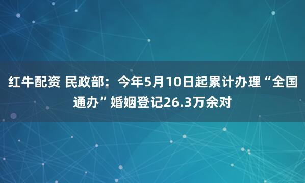 红牛配资 民政部：今年5月10日起累计办理“全国通办”婚姻登记26.3万余对