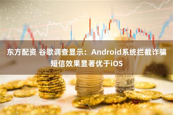 东方配资 谷歌调查显示：Android系统拦截诈骗短信效果显著优于iOS