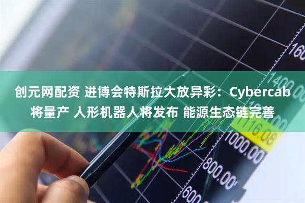 创元网配资 进博会特斯拉大放异彩：Cybercab将量产 人形机器人将发布 能源生态链完善
