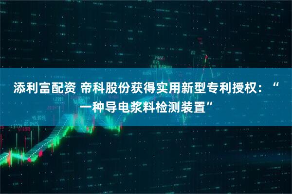 添利富配资 帝科股份获得实用新型专利授权：“一种导电浆料检测装置”