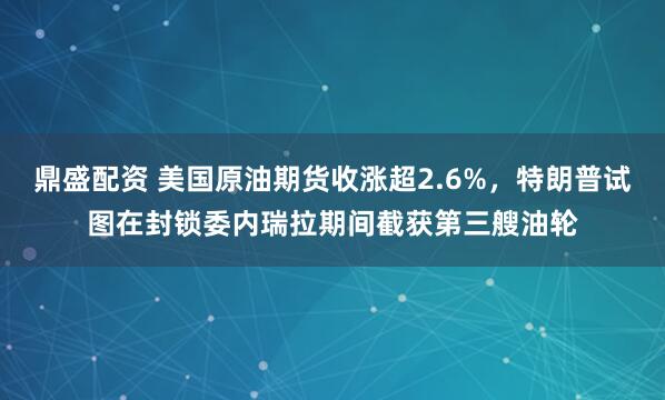 鼎盛配资 美国原油期货收涨超2.6%，特朗普试图在封锁委内瑞拉期间截获第三艘油轮
